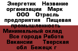 Энергетик › Название организации ­ Марк 4, ООО › Отрасль предприятия ­ Пищевая промышленность › Минимальный оклад ­ 1 - Все города Работа » Вакансии   . Тверская обл.,Бежецк г.